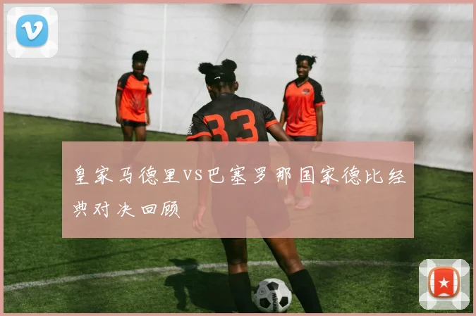 皇家马德里vs巴塞罗那国家德比经典对决回顾