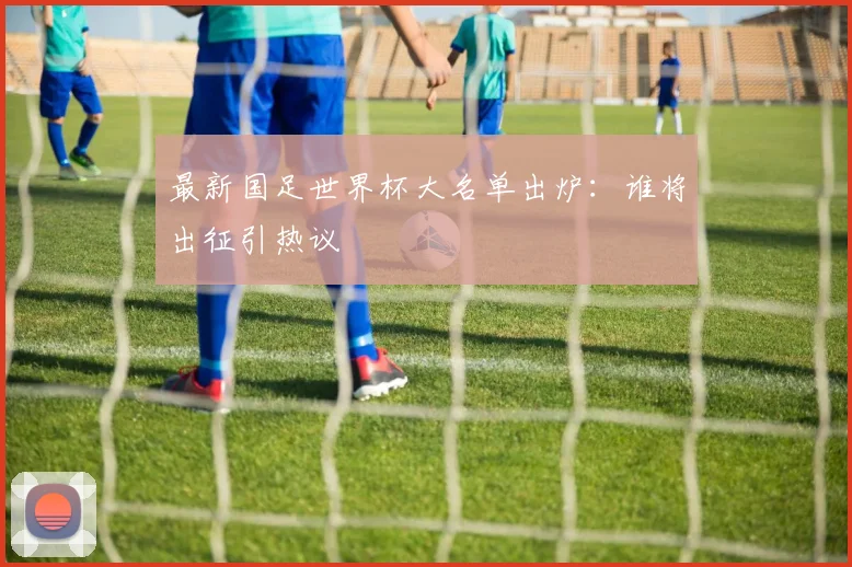 最新国足世界杯大名单出炉：谁将出征引热议