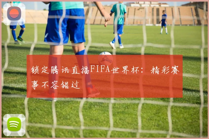 锁定腾讯直播FIFA世界杯：精彩赛事不容错过